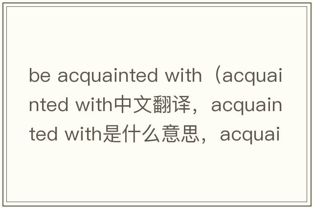 be acquainted with（acquainted with中文翻譯，acquainted with是什么意思，acquainted with發(fā)音、用法及例句）