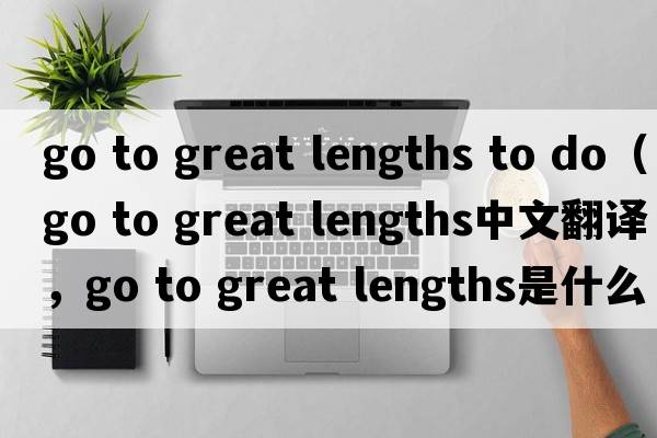 go to great lengths to do（go to great lengths中文翻譯，go to great lengths是什么意思，go to great lengths發(fā)音、用法及