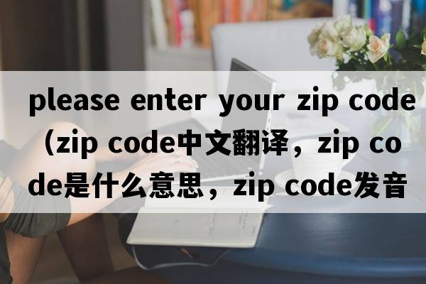 please enter your zip code（zip code中文翻譯，zip code是什么意思，zip code發(fā)音、用法及例句）