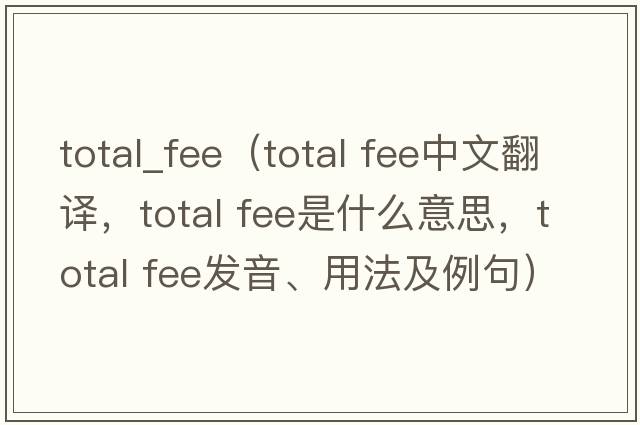 total_fee（total fee中文翻譯，total fee是什么意思，total fee發(fā)音、用法及例句）