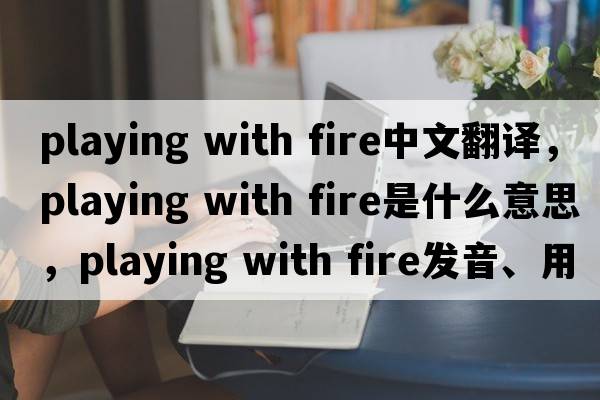 playing with fire中文翻譯，playing with fire是什么意思，playing with fire發(fā)音、用法及例句