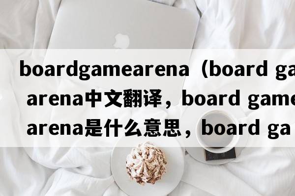 boardgamearena（board game arena中文翻譯，board game arena是什么意思，board game arena發(fā)音、用法及例句）