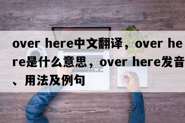 over here中文翻譯，over here是什么意思，over here發(fā)音、用法及例句