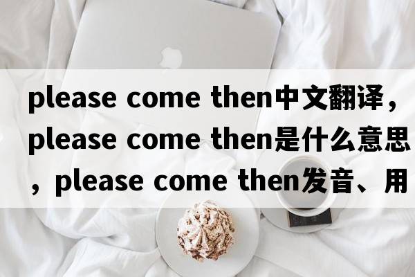 please come then中文翻譯，please come then是什么意思，please come then發(fā)音、用法及例句