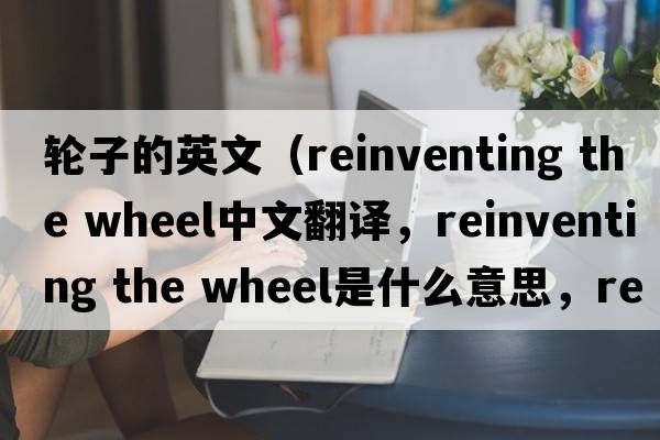 輪子的英文（reinventing the wheel中文翻譯，reinventing the wheel是什么意思，reinventing the wheel發(fā)音、用法及例句）
