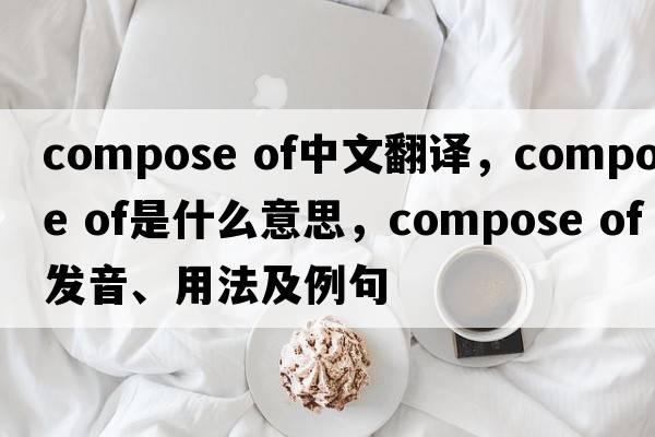 compose of中文翻譯，compose of是什么意思，compose of發(fā)音、用法及例句