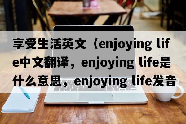 享受生活英文（enjoying life中文翻譯，enjoying life是什么意思，enjoying life發(fā)音、用法及例句）