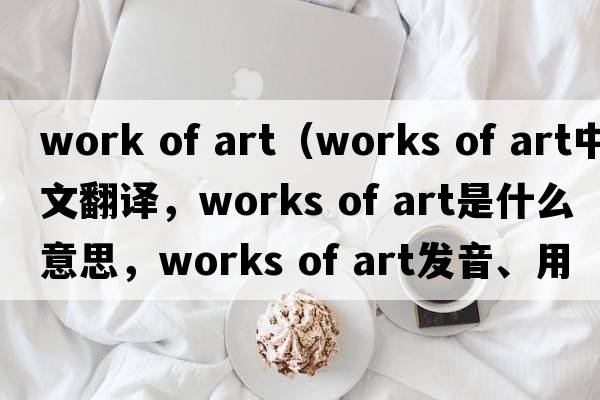 work of art（works of art中文翻譯，works of art是什么意思，works of art發(fā)音、用法及例句）