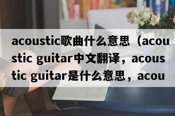 acoustic歌曲什么意思（acoustic guitar中文翻譯，acoustic guitar是什么意思，acoustic guitar發(fā)音、用法及例句）