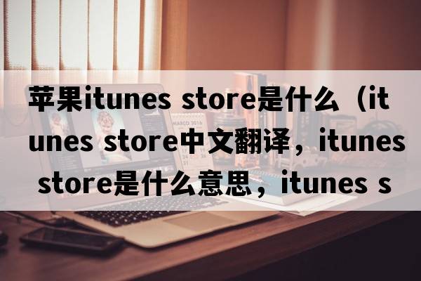 蘋(píng)果itunes store是什么（itunes store中文翻譯，itunes store是什么意思，itunes store發(fā)音、用法及例句）