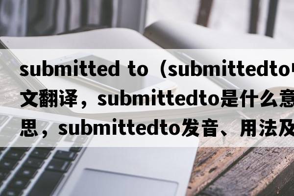 submitted to（submittedto中文翻譯，submittedto是什么意思，submittedto發(fā)音、用法及例句）