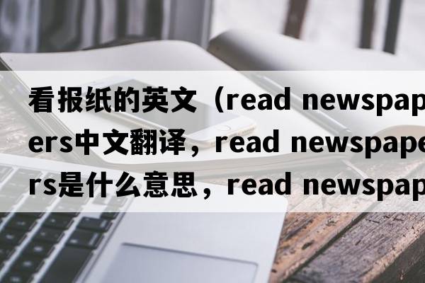 看報紙的英文（read newspapers中文翻譯，read newspapers是什么意思，read newspapers發(fā)音、用法及例句）
