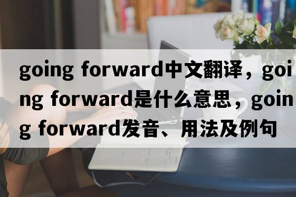 going forward中文翻譯，going forward是什么意思，going forward發(fā)音、用法及例句