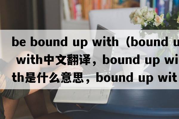 be bound up with（bound up with中文翻譯，bound up with是什么意思，bound up with發(fā)音、用法及例句）
