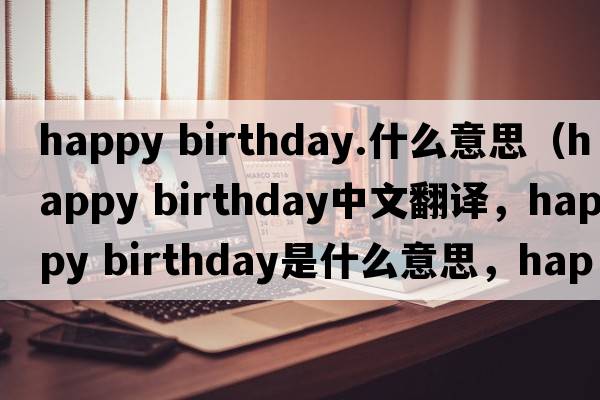 happy birthday.什么意思（happy birthday中文翻譯，happy birthday是什么意思，happy birthday發(fā)音、用法及例句）