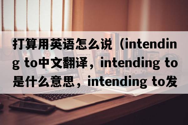 打算用英語(yǔ)怎么說(shuō)（intending to中文翻譯，intending to是什么意思，intending to發(fā)音、用法及例句）