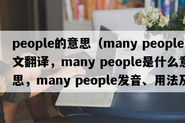 people的意思（many people中文翻譯，many people是什么意思，many people發(fā)音、用法及例句）