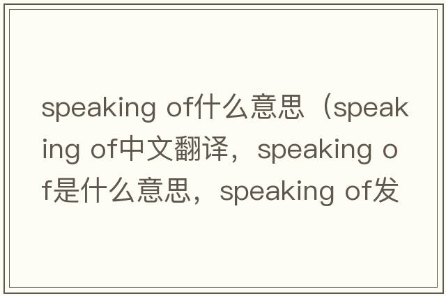 speaking of什么意思（speaking of中文翻譯，speaking of是什么意思，speaking of發(fā)音、用法及例句）