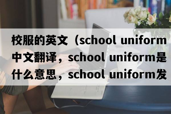 校服的英文（school uniform中文翻譯，school uniform是什么意思，school uniform發(fā)音、用法及例句）