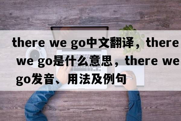 there we go中文翻譯，there we go是什么意思，there we go發(fā)音、用法及例句