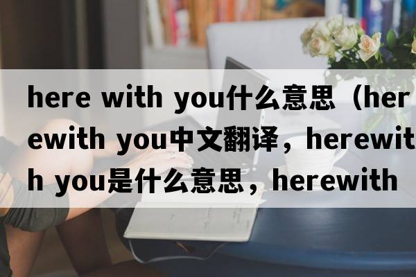 here with you什么意思（herewith you中文翻譯，herewith you是什么意思，herewith you發(fā)音、用法及例句）
