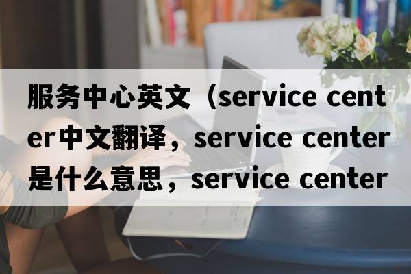 服務(wù)中心英文（service center中文翻譯，service center是什么意思，service center發(fā)音、用法及例句）