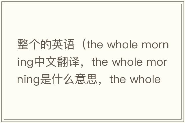整個(gè)的英語(yǔ)（the whole morning中文翻譯，the whole morning是什么意思，the whole morning發(fā)音、用法及例句）