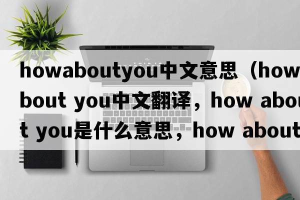 howaboutyou中文意思（How about you中文翻譯，How about you是什么意思，How about you發(fā)音、用法及例句）