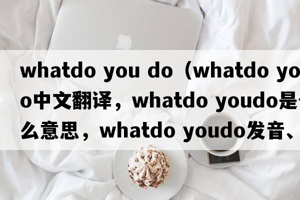 whatdo you do（whatdo youdo中文翻譯，whatdo youdo是什么意思，whatdo youdo發(fā)音、用法及例句）