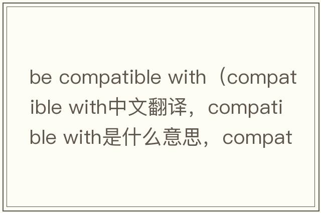 be compatible with（compatible with中文翻譯，compatible with是什么意思，compatible with發(fā)音、用法及例句）