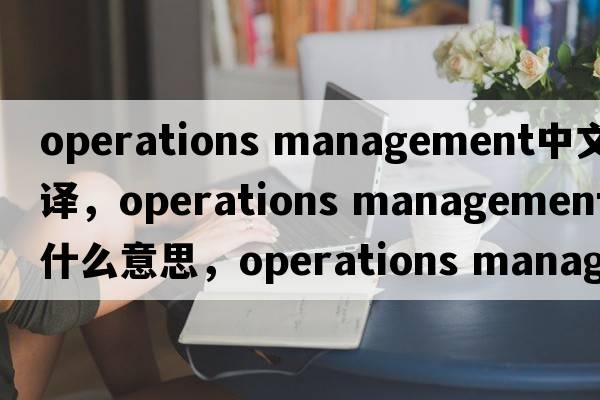 operations management中文翻譯，operations management是什么意思，operations management發(fā)音、用法及例句
