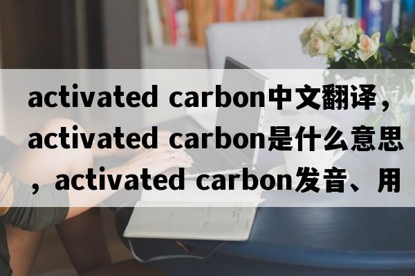 activated carbon中文翻譯，activated carbon是什么意思，activated carbon發(fā)音、用法及例句