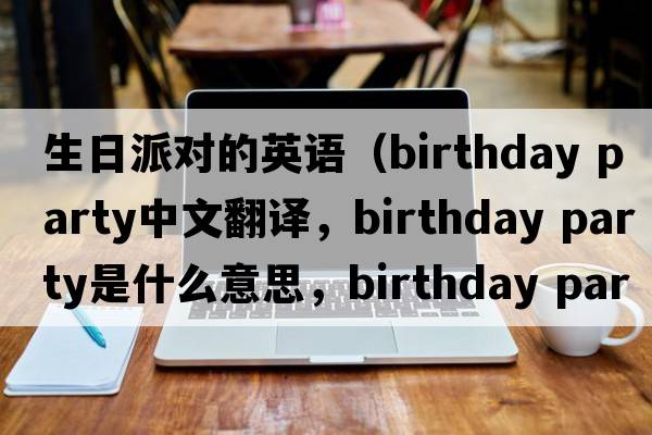 生日派對的英語(yǔ)（birthday party中文翻譯，birthday party是什么意思，birthday party發(fā)音、用法及例句）