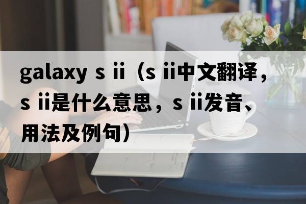 galaxy s ii（s ii中文翻譯，s ii是什么意思，s ii發(fā)音、用法及例句）