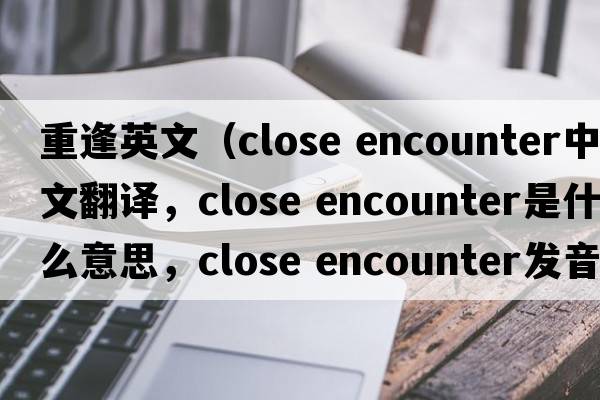 重逢英文（close encounter中文翻譯，close encounter是什么意思，close encounter發(fā)音、用法及例句）