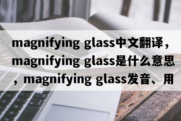 magnifying glass中文翻譯，magnifying glass是什么意思，magnifying glass發(fā)音、用法及例句