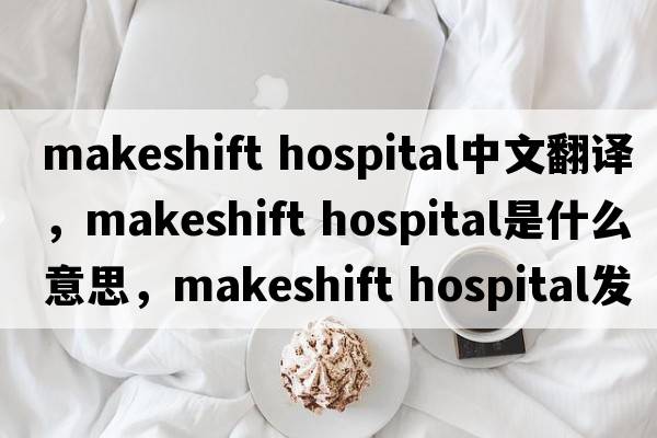 makeshift hospital中文翻譯，makeshift hospital是什么意思，makeshift hospital發(fā)音、用法及例句