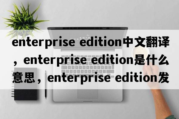 enterprise edition中文翻譯，enterprise edition是什么意思，enterprise edition發(fā)音、用法及例句