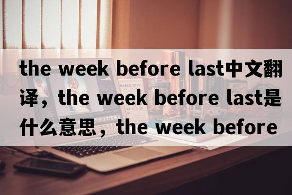the week before last中文翻譯，the week before last是什么意思，the week before last發(fā)音、用法及例句