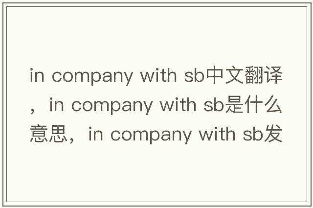 in company with sb中文翻譯，in company with sb是什么意思，in company with sb發(fā)音、用法及例句