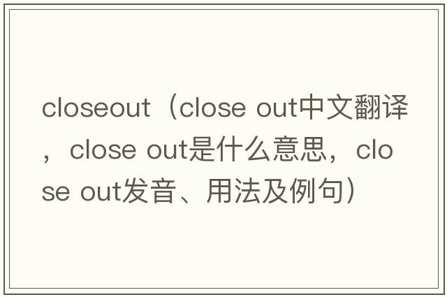 closeout（close out中文翻譯，close out是什么意思，close out發(fā)音、用法及例句）