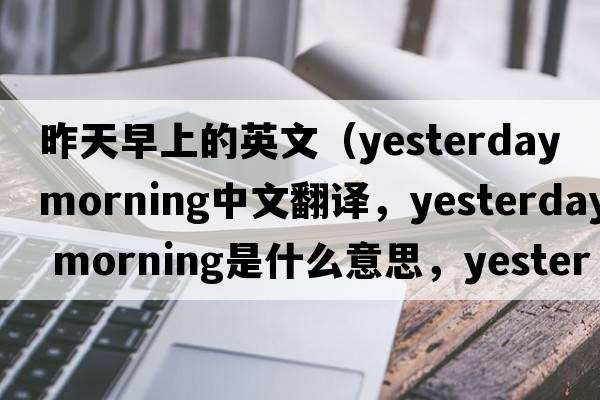 昨天早上的英文（yesterday morning中文翻譯，yesterday morning是什么意思，yesterday morning發(fā)音、用法及例句）