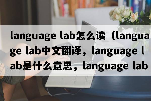 language lab怎么讀（language lab中文翻譯，language lab是什么意思，language lab發(fā)音、用法及例句）