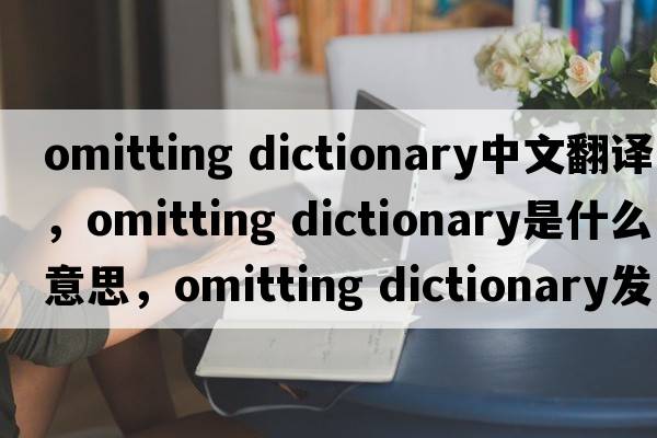 omitting dictionary中文翻譯，omitting dictionary是什么意思，omitting dictionary發(fā)音、用法及例句