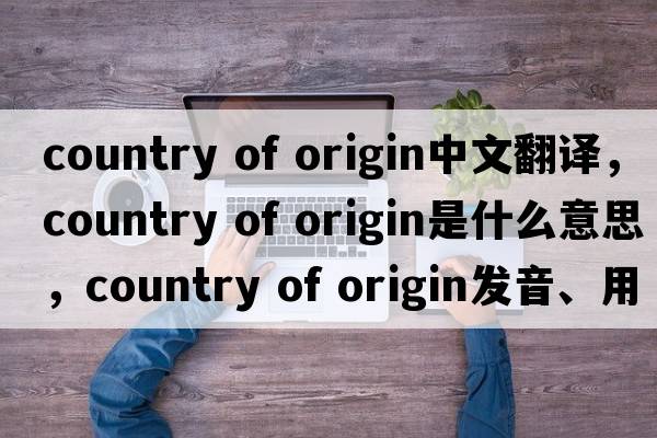 country of origin中文翻譯，country of origin是什么意思，country of origin發(fā)音、用法及例句