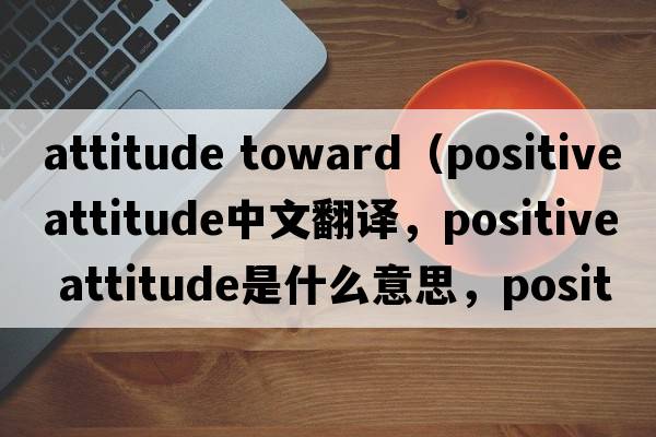 attitude toward（positive attitude中文翻譯，positive attitude是什么意思，positive attitude發(fā)音、用法及例句）