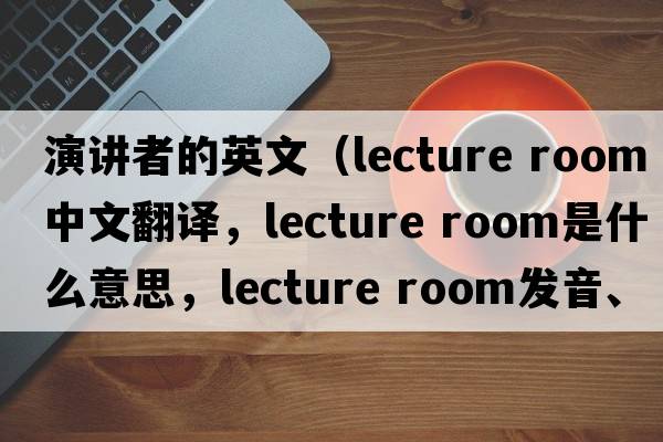 演講者的英文（lecture room中文翻譯，lecture room是什么意思，lecture room發(fā)音、用法及例句）