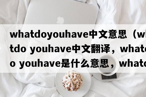 whatdoyouhave中文意思（whatdo youhave中文翻譯，whatdo youhave是什么意思，whatdo youhave發(fā)音、用法及例句）