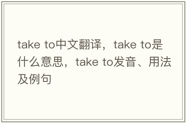 take to中文翻譯，take to是什么意思，take to發(fā)音、用法及例句