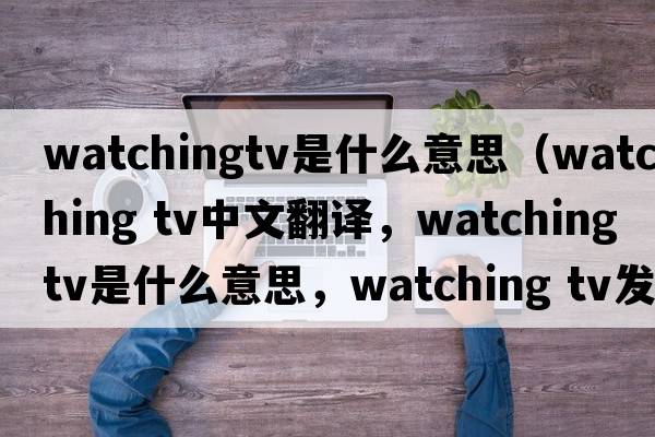 watchingtv是什么意思（watching tv中文翻譯，watching tv是什么意思，watching tv發(fā)音、用法及例句）